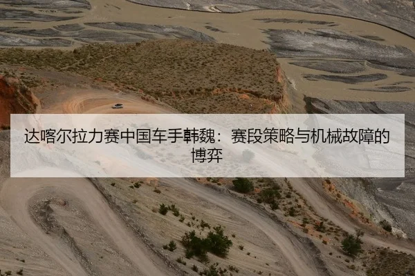达喀尔拉力赛中国车手韩魏：赛段策略与机械故障的博弈
