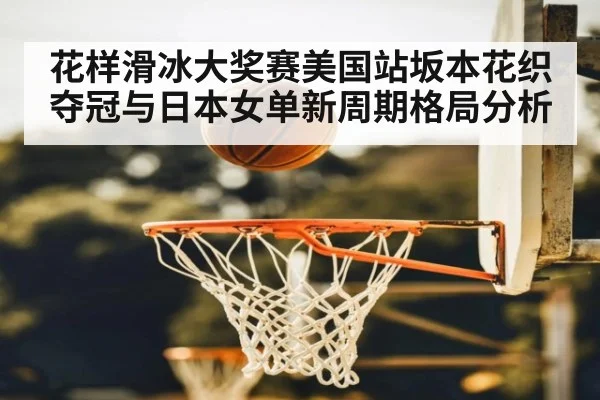 花样滑冰大奖赛美国站坂本花织夺冠与日本女单新周期格局分析